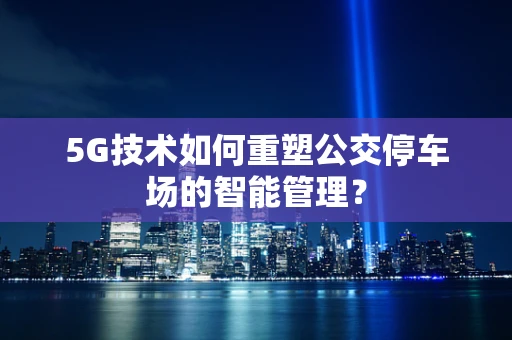 5G技术如何重塑公交停车场的智能管理？