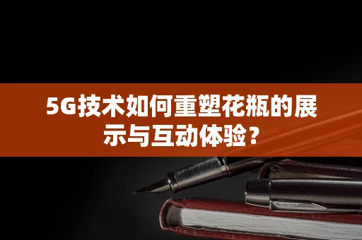 5G技术如何重塑花瓶的展示与互动体验？