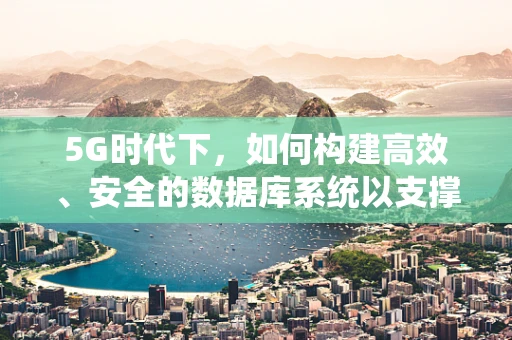 5G时代下，如何构建高效、安全的数据库系统以支撑海量数据传输？