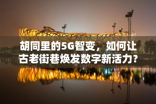 胡同里的5G智变，如何让古老街巷焕发数字新活力？