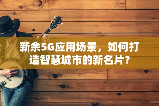 新余5G应用场景，如何打造智慧城市的新名片？