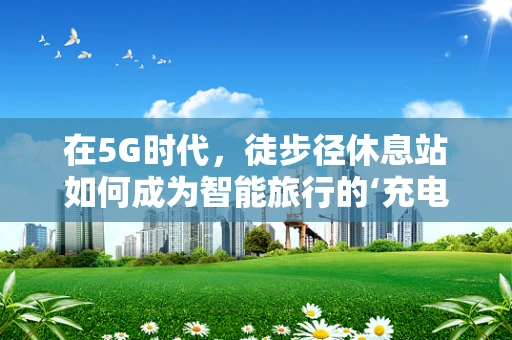 在5G时代，徒步径休息站如何成为智能旅行的‘充电站’？