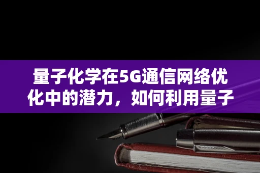 量子化学在5G通信网络优化中的潜力，如何利用量子计算提升信号处理效率？