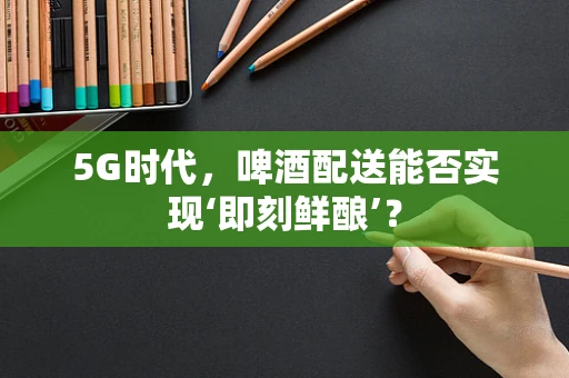 5G时代，啤酒配送能否实现‘即刻鲜酿’？