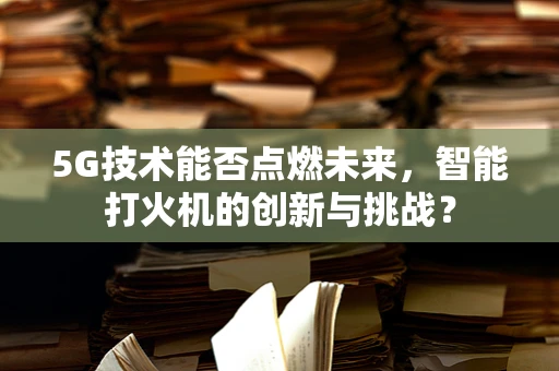 5G技术能否点燃未来，智能打火机的创新与挑战？