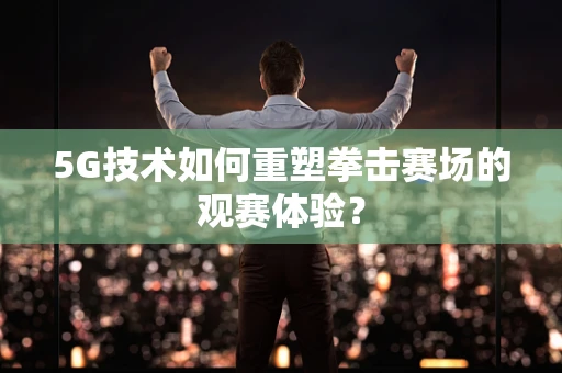 5G技术如何重塑拳击赛场的观赛体验？