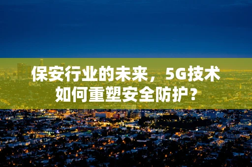 保安行业的未来，5G技术如何重塑安全防护？