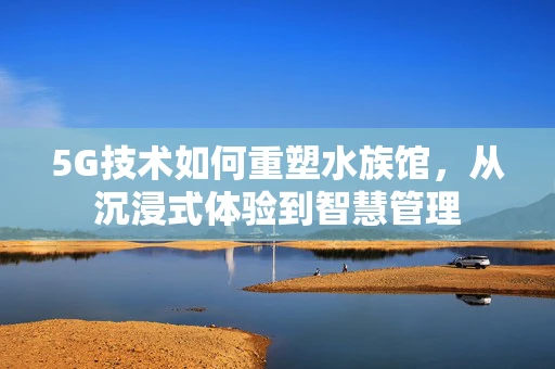 5G技术如何重塑水族馆，从沉浸式体验到智慧管理