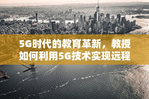5G时代的教育革新，教授如何利用5G技术实现远程互动教学？