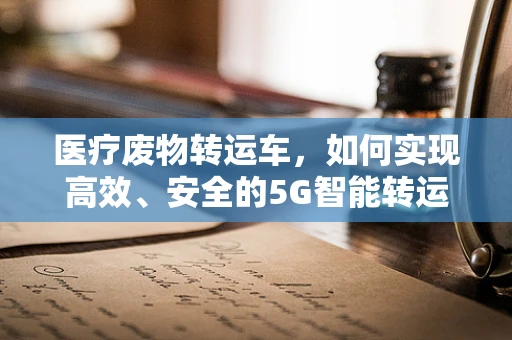 医疗废物转运车，如何实现高效、安全的5G智能转运？