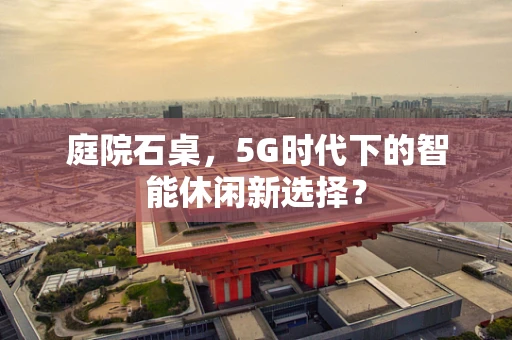 庭院石桌，5G时代下的智能休闲新选择？