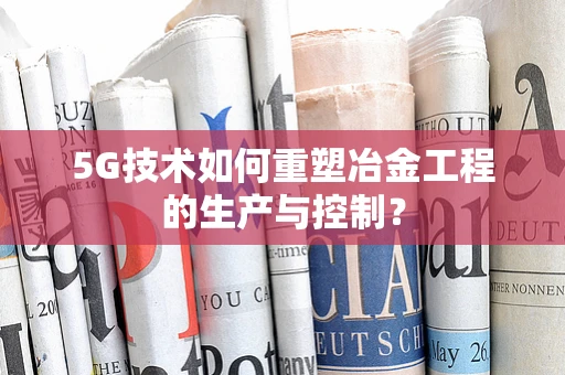 5G技术如何重塑冶金工程的生产与控制？