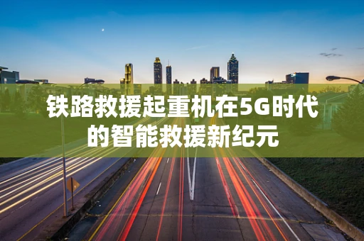 铁路救援起重机在5G时代的智能救援新纪元