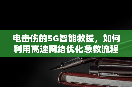 电击伤的5G智能救援，如何利用高速网络优化急救流程？