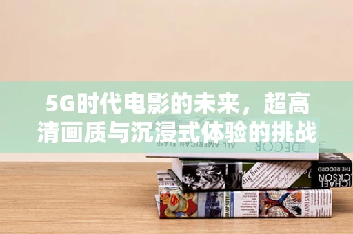5G时代电影的未来，超高清画质与沉浸式体验的挑战与机遇