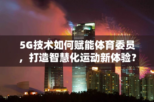 5G技术如何赋能体育委员，打造智慧化运动新体验？