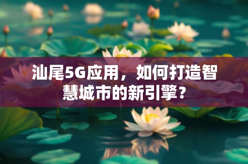 汕尾5G应用，如何打造智慧城市的新引擎？