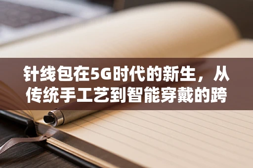 针线包在5G时代的新生，从传统手工艺到智能穿戴的跨界融合