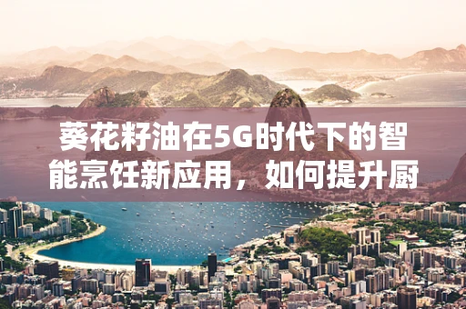 葵花籽油在5G时代下的智能烹饪新应用，如何提升厨房健康与效率？
