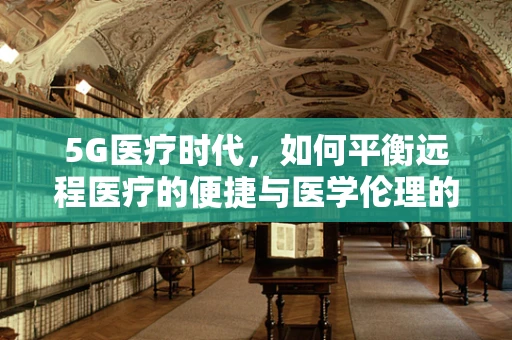 5G医疗时代，如何平衡远程医疗的便捷与医学伦理的边界？