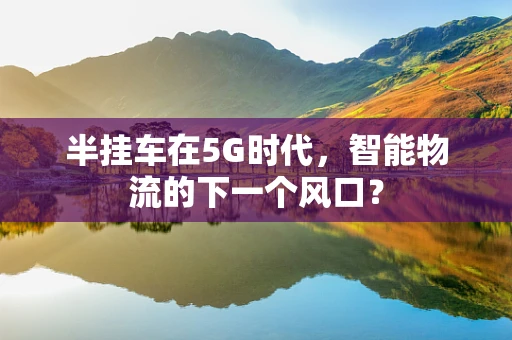 半挂车在5G时代，智能物流的下一个风口？