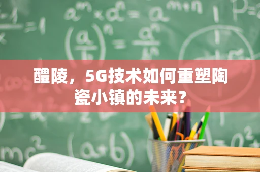 醴陵，5G技术如何重塑陶瓷小镇的未来？