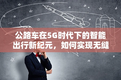 公路车在5G时代下的智能出行新纪元，如何实现无缝连接与高效管理？