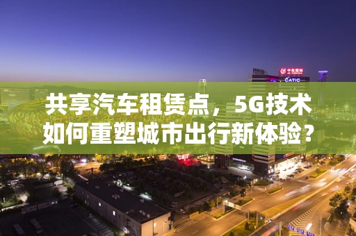 共享汽车租赁点，5G技术如何重塑城市出行新体验？