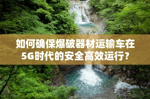 如何确保爆破器材运输车在5G时代的安全高效运行？