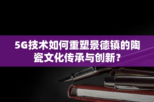 5G技术如何重塑景德镇的陶瓷文化传承与创新？
