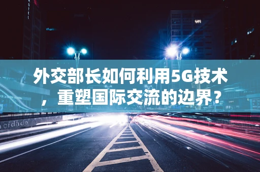 外交部长如何利用5G技术,重塑国际交流的边界?