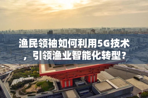 渔民领袖如何利用5G技术,引领渔业智能化转型? 渔民领袖如何利用5G技术,引领渔业智能化转型?