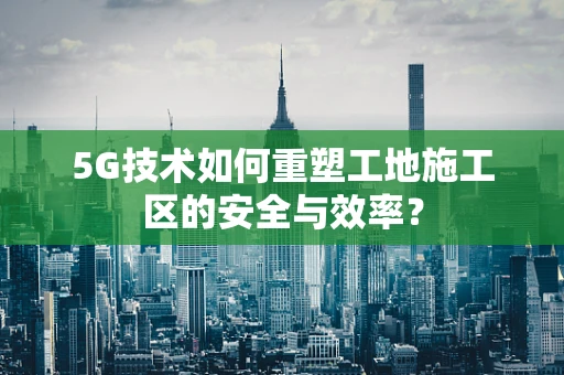 5G技术如何重塑工地施工区的安全与效率?