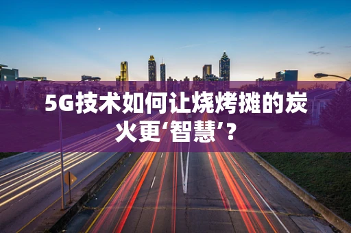5G技术如何让烧烤摊的炭火更‘智慧’?