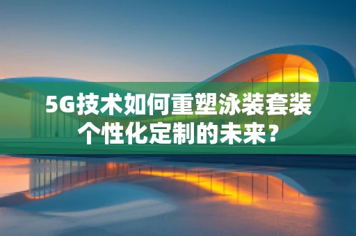 5G技术如何重塑泳装套装个性化定制的未来?