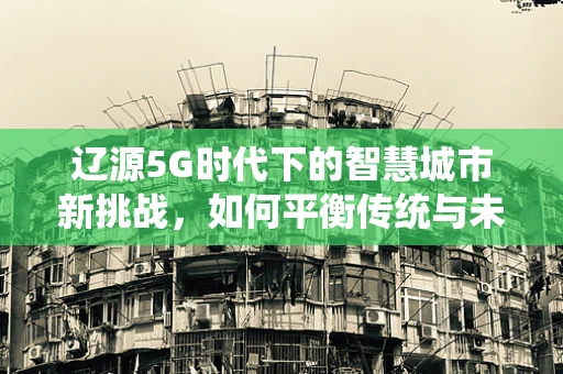 辽源5G时代下的智慧城市新挑战,如何平衡传统与未来? 辽源5G时代下的智慧城市新挑战,如何平衡传统与未来?