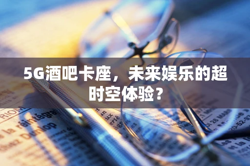 5G酒吧卡座,未来娱乐的超时空体验? 5G酒吧卡座,未来娱乐的超时空体验?