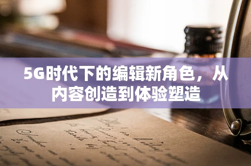 5G时代下的编辑新角色,从内容创造到体验塑造 5G时代下的编辑新角色,从内容创造到体验塑造