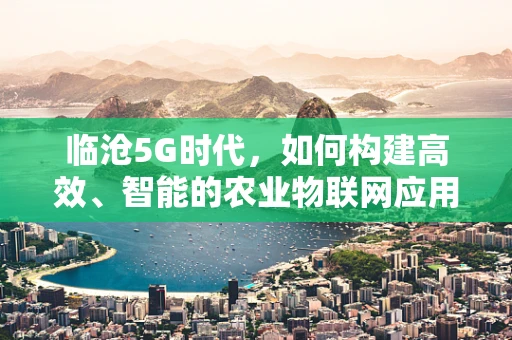 临沧5G时代,如何构建高效、智能的农业物联网应用场景? 临沧5G时代,如何构建高效、智能的农业物联网应用场景?