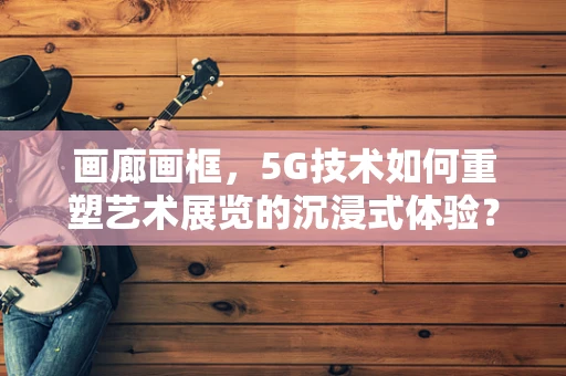 画廊画框,5G技术如何重塑艺术展览的沉浸式体验? 画廊画框,5G技术如何重塑艺术展览的沉浸式体验?