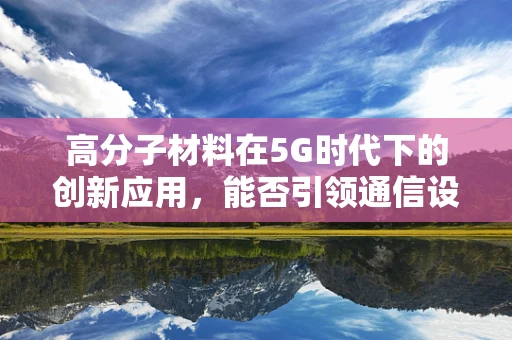 高分子材料在5G时代下的创新应用，能否引领通信设备轻量化与高性能的双重飞跃？