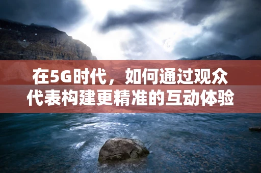 在5G时代，如何通过观众代表构建更精准的互动体验？