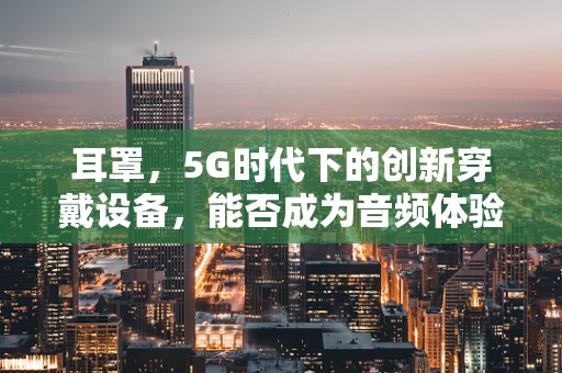 耳罩，5G时代下的创新穿戴设备，能否成为音频体验的新宠？